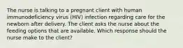 The nurse is talking to a pregnant client with human immunodeficiency virus (HIV) infection regarding care for the newborn after delivery. The client asks the nurse about the feeding options that are available. Which response should the nurse make to the client?