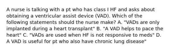 A nurse is talking with a pt who has class I HF and asks about obtaining a ventricular assist device (VAD). Which of the following statements should the nurse make? A. "VADs are only implanted during a heart transplant" B. "A VAD helps to pace the heart" C. "VADs are used when HF is not responsive to meds" D. A VAD is useful for pt who also have chronic lung disease"