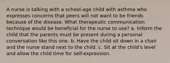 A nurse is talking with a school-age child with asthma who expresses concerns that peers will not want to be friends because of the disease. What therapeutic communication technique would be beneficial for the nurse to use? a. Inform the child that the parents must be present during a personal conversation like this one. b. Have the child sit down in a chair and the nurse stand next to the child. c. Sit at the child's level and allow the child time for self-expression.