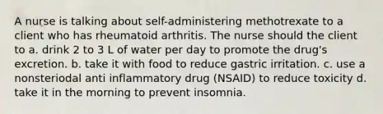 A nurse is talking about self-administering methotrexate to a client who has rheumatoid arthritis. The nurse should the client to a. drink 2 to 3 L of water per day to promote the drug's excretion. b. take it with food to reduce gastric irritation. c. use a nonsteriodal anti inflammatory drug (NSAID) to reduce toxicity d. take it in the morning to prevent insomnia.