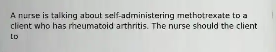 A nurse is talking about self-administering methotrexate to a client who has rheumatoid arthritis. The nurse should the client to