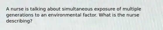 A nurse is talking about simultaneous exposure of multiple generations to an environmental factor. What is the nurse describing?