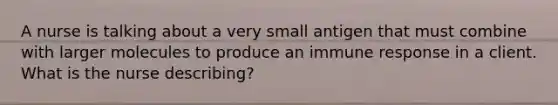 A nurse is talking about a very small antigen that must combine with larger molecules to produce an immune response in a client. What is the nurse describing?