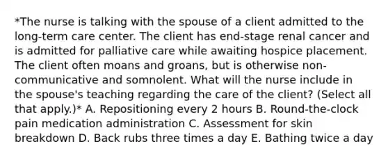 *The nurse is talking with the spouse of a client admitted to the long-term care center. The client has end-stage renal cancer and is admitted for palliative care while awaiting hospice placement. The client often moans and groans, but is otherwise non-communicative and somnolent. What will the nurse include in the spouse's teaching regarding the care of the client? (Select all that apply.)* A. Repositioning every 2 hours B. Round-the-clock pain medication administration C. Assessment for skin breakdown D. Back rubs three times a day E. Bathing twice a day