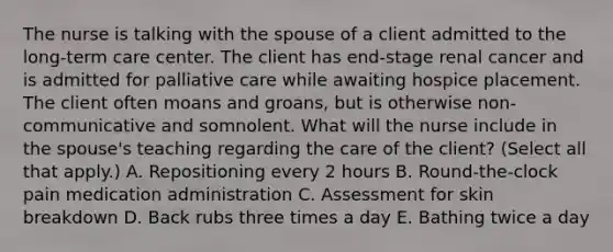 The nurse is talking with the spouse of a client admitted to the long-term care center. The client has end-stage renal cancer and is admitted for palliative care while awaiting hospice placement. The client often moans and groans, but is otherwise non-communicative and somnolent. What will the nurse include in the spouse's teaching regarding the care of the client? (Select all that apply.) A. Repositioning every 2 hours B. Round-the-clock pain medication administration C. Assessment for skin breakdown D. Back rubs three times a day E. Bathing twice a day