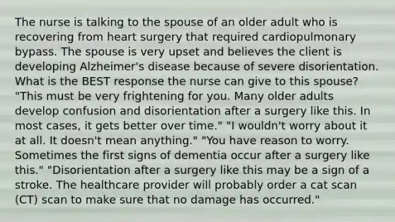 The nurse is talking to the spouse of an older adult who is recovering from heart surgery that required cardiopulmonary bypass. The spouse is very upset and believes the client is developing Alzheimer's disease because of severe disorientation. What is the BEST response the nurse can give to this spouse? "This must be very frightening for you. Many older adults develop confusion and disorientation after a surgery like this. In most cases, it gets better over time." "I wouldn't worry about it at all. It doesn't mean anything." "You have reason to worry. Sometimes the first signs of dementia occur after a surgery like this." "Disorientation after a surgery like this may be a sign of a stroke. The healthcare provider will probably order a cat scan (CT) scan to make sure that no damage has occurred."