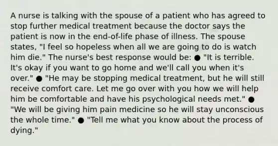 A nurse is talking with the spouse of a patient who has agreed to stop further medical treatment because the doctor says the patient is now in the end-of-life phase of illness. The spouse states, "I feel so hopeless when all we are going to do is watch him die." The nurse's best response would be: ● "It is terrible. It's okay if you want to go home and we'll call you when it's over." ● "He may be stopping medical treatment, but he will still receive comfort care. Let me go over with you how we will help him be comfortable and have his psychological needs met.​" ● "We will be giving him pain medicine so he will stay unconscious the whole time." ● "Tell me what you know about the process of dying."