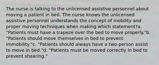 The nurse is talking to the unlicensed assistive personnel about moving a patient in bed. The nurse knows the unlicensed assistive personnel understands the concept of mobility and proper moving techniques when making which statement?a. "Patients must have a trapeze over the bed to move properly."b. "Patients should move themselves in bed to prevent immobility."c. "Patients should always have a two-person assist to move in bed."d. "Patients must be moved correctly in bed to prevent shearing."