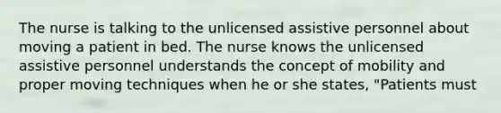 The nurse is talking to the unlicensed assistive personnel about moving a patient in bed. The nurse knows the unlicensed assistive personnel understands the concept of mobility and proper moving techniques when he or she states, "Patients must