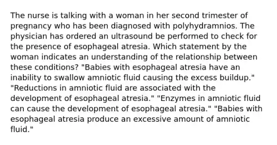 The nurse is talking with a woman in her second trimester of pregnancy who has been diagnosed with polyhydramnios. The physician has ordered an ultrasound be performed to check for the presence of esophageal atresia. Which statement by the woman indicates an understanding of the relationship between these conditions? "Babies with esophageal atresia have an inability to swallow amniotic fluid causing the excess buildup." "Reductions in amniotic fluid are associated with the development of esophageal atresia." "Enzymes in amniotic fluid can cause the development of esophageal atresia." "Babies with esophageal atresia produce an excessive amount of amniotic fluid."