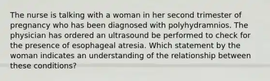 The nurse is talking with a woman in her second trimester of pregnancy who has been diagnosed with polyhydramnios. The physician has ordered an ultrasound be performed to check for the presence of esophageal atresia. Which statement by the woman indicates an understanding of the relationship between these conditions?