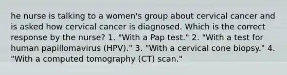 he nurse is talking to a women's group about cervical cancer and is asked how cervical cancer is diagnosed. Which is the correct response by the nurse? 1. "With a Pap test." 2. "With a test for human papillomavirus (HPV)." 3. "With a cervical cone biopsy." 4. "With a computed tomography (CT) scan."