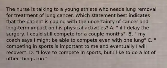 The nurse is talking to a young athlete who needs lung removal for treatment of lung cancer. Which statement best indicates that the patient is coping with the uncertainty of cancer and long-term impact on his physical activities? A. " if I delay the surgery, I could still compete for a couple months". B. " my coach says I might be able to compete even with one lung" C. " competing in sports is important to me and eventually I will recover". D. "I love to compete In sports, but I like to do a lot of other things too."