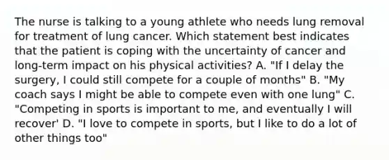 The nurse is talking to a young athlete who needs lung removal for treatment of lung cancer. Which statement best indicates that the patient is coping with the uncertainty of cancer and long-term impact on his physical activities? A. "If I delay the surgery, I could still compete for a couple of months" B. "My coach says I might be able to compete even with one lung" C. "Competing in sports is important to me, and eventually I will recover' D. "I love to compete in sports, but I like to do a lot of other things too"