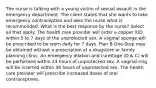 The nurse is talking with a young victim of sexual assault in the emergency department. The client states that she wants to take emergency contraception and asks the nurse what is recommended. What is the best response by the nurse? Select all that apply. The health care provider will order a copper IUD within 5 to 7 days of the unprotected sex. A vaginal sponge will be prescribed to be worn daily for 7 days. Plan B One-Step may be obtained without a prescription at a drugstore or family planning clinic. An emergency dilation and curettage (D & C) will be performed within 24 hours of unprotected sex. A vaginal ring will be inserted within 36 hours of unprotected sex. The health care provider will prescribe increased doses of oral contraceptives.