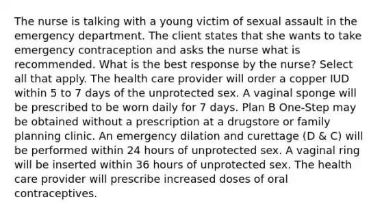 The nurse is talking with a young victim of sexual assault in the emergency department. The client states that she wants to take emergency contraception and asks the nurse what is recommended. What is the best response by the nurse? Select all that apply. The health care provider will order a copper IUD within 5 to 7 days of the unprotected sex. A vaginal sponge will be prescribed to be worn daily for 7 days. Plan B One-Step may be obtained without a prescription at a drugstore or family planning clinic. An emergency dilation and curettage (D & C) will be performed within 24 hours of unprotected sex. A vaginal ring will be inserted within 36 hours of unprotected sex. The health care provider will prescribe increased doses of oral contraceptives.