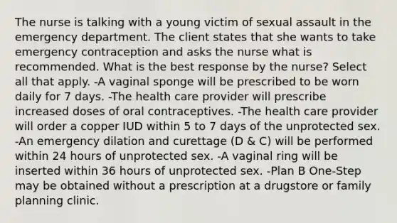 The nurse is talking with a young victim of sexual assault in the emergency department. The client states that she wants to take emergency contraception and asks the nurse what is recommended. What is the best response by the nurse? Select all that apply. -A vaginal sponge will be prescribed to be worn daily for 7 days. -The health care provider will prescribe increased doses of oral contraceptives. -The health care provider will order a copper IUD within 5 to 7 days of the unprotected sex. -An emergency dilation and curettage (D & C) will be performed within 24 hours of unprotected sex. -A vaginal ring will be inserted within 36 hours of unprotected sex. -Plan B One-Step may be obtained without a prescription at a drugstore or family planning clinic.