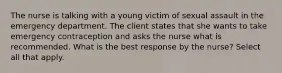 The nurse is talking with a young victim of sexual assault in the emergency department. The client states that she wants to take emergency contraception and asks the nurse what is recommended. What is the best response by the nurse? Select all that apply.