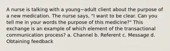 A nurse is talking with a young−adult client about the purpose of a new medication. The nurse says, "I want to be clear. Can you tell me in your words the purpose of this medicine?" This exchange is an example of which element of the transactional communication process? a. Channel b. Referent c. Message d. Obtaining feedback