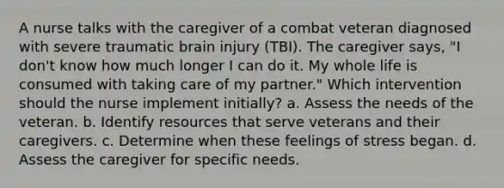 A nurse talks with the caregiver of a combat veteran diagnosed with severe traumatic brain injury (TBI). The caregiver says, "I don't know how much longer I can do it. My whole life is consumed with taking care of my partner." Which intervention should the nurse implement initially? a. Assess the needs of the veteran. b. Identify resources that serve veterans and their caregivers. c. Determine when these feelings of stress began. d. Assess the caregiver for specific needs.