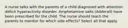 A nurse talks with the parents of a child diagnosed with attention deficit hyperactivity disorder. Amphetamine salts (Adderall) have been prescribed for the child. The nurse should teach the parents to monitor for which side effects? Select all that apply.