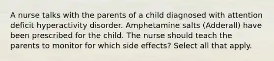 A nurse talks with the parents of a child diagnosed with attention deficit hyperactivity disorder. Amphetamine salts (Adderall) have been prescribed for the child. The nurse should teach the parents to monitor for which side effects? Select all that apply.