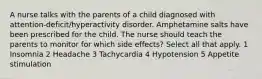 A nurse talks with the parents of a child diagnosed with attention-deficit/hyperactivity disorder. Amphetamine salts have been prescribed for the child. The nurse should teach the parents to monitor for which side effects? Select all that apply. 1 Insomnia 2 Headache 3 Tachycardia 4 Hypotension 5 Appetite stimulation