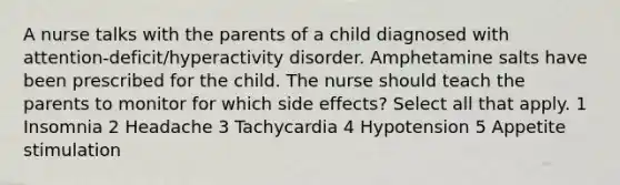 A nurse talks with the parents of a child diagnosed with attention-deficit/hyperactivity disorder. Amphetamine salts have been prescribed for the child. The nurse should teach the parents to monitor for which side effects? Select all that apply. 1 Insomnia 2 Headache 3 Tachycardia 4 Hypotension 5 Appetite stimulation