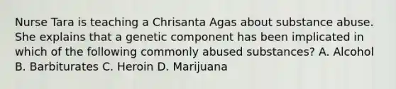 Nurse Tara is teaching a Chrisanta Agas about substance abuse. She explains that a genetic component has been implicated in which of the following commonly abused substances? A. Alcohol B. Barbiturates C. Heroin D. Marijuana