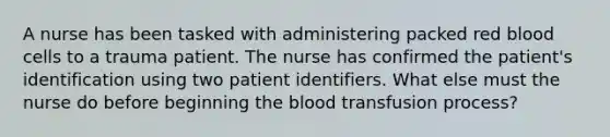 A nurse has been tasked with administering packed red blood cells to a trauma patient. The nurse has confirmed the patient's identification using two patient identifiers. What else must the nurse do before beginning the blood transfusion process?