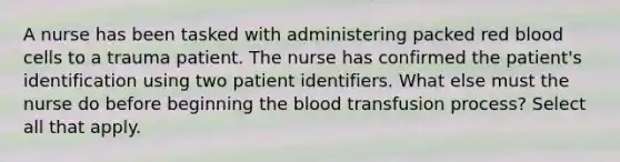 A nurse has been tasked with administering packed red blood cells to a trauma patient. The nurse has confirmed the patient's identification using two patient identifiers. What else must the nurse do before beginning the blood transfusion process? Select all that apply.