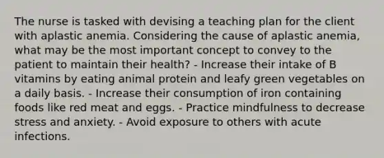 The nurse is tasked with devising a teaching plan for the client with aplastic anemia. Considering the cause of aplastic anemia, what may be the most important concept to convey to the patient to maintain their health? - Increase their intake of B vitamins by eating animal protein and leafy green vegetables on a daily basis. - Increase their consumption of iron containing foods like red meat and eggs. - Practice mindfulness to decrease stress and anxiety. - Avoid exposure to others with acute infections.