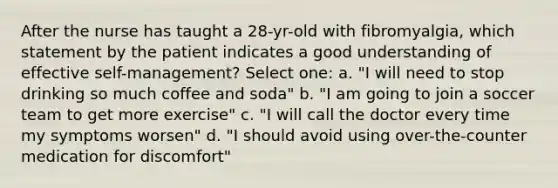 After the nurse has taught a 28-yr-old with fibromyalgia, which statement by the patient indicates a good understanding of effective self-management? Select one: a. "I will need to stop drinking so much coffee and soda" b. "I am going to join a soccer team to get more exercise" c. "I will call the doctor every time my symptoms worsen" d. "I should avoid using over-the-counter medication for discomfort"