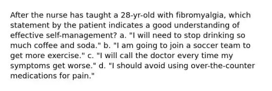 After the nurse has taught a 28-yr-old with fibromyalgia, which statement by the patient indicates a good understanding of effective self-management? a. "I will need to stop drinking so much coffee and soda." b. "I am going to join a soccer team to get more exercise." c. "I will call the doctor every time my symptoms get worse." d. "I should avoid using over-the-counter medications for pain."