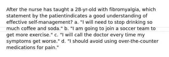 After the nurse has taught a 28-yr-old with fibromyalgia, which statement by the patientindicates a good understanding of effective self-management? a. "I will need to stop drinking so much coffee and soda." b. "I am going to join a soccer team to get more exercise." c. "I will call the doctor every time my symptoms get worse." d. "I should avoid using over-the-counter medications for pain."