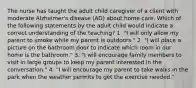 The nurse has taught the adult child caregiver of a client with moderate Alzheimer's disease (AD) about home care. Which of the following statements by the adult child would indicate a correct understanding of the teaching? 1. "I will only allow my parent to smoke while my parent is outdoors." 2. "I will place a picture on the bathroom door to indicate which room in our home is the bathroom." 3. "I will encourage family members to visit in large groups to keep my parent interested in the conversation." 4. "I will encourage my parent to take walks in the park when the weather permits to get the exercise needed."