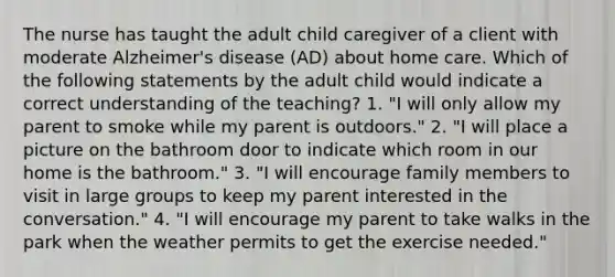 The nurse has taught the adult child caregiver of a client with moderate Alzheimer's disease (AD) about home care. Which of the following statements by the adult child would indicate a correct understanding of the teaching? 1. "I will only allow my parent to smoke while my parent is outdoors." 2. "I will place a picture on the bathroom door to indicate which room in our home is the bathroom." 3. "I will encourage family members to visit in large groups to keep my parent interested in the conversation." 4. "I will encourage my parent to take walks in the park when the weather permits to get the exercise needed."