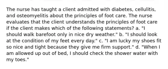 The nurse has taught a client admitted with diabetes, cellulitis, and osteomyelitis about the principles of foot care. The nurse evaluates that the client understands the principles of foot care if the client makes which of the following statements? a. "I should walk barefoot only in nice dry weather." b. "I should look at the condition of my feet every day." c. "I am lucky my shoes fit so nice and tight because they give me firm support." d. "When I am allowed up out of bed, I should check the shower water with my toes."