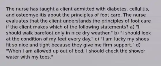 The nurse has taught a client admitted with diabetes, cellulitis, and osteomyelitis about the principles of foot care. The nurse evaluates that the client understands the principles of foot care if the client makes which of the following statements? a) "I should walk barefoot only in nice dry weather." b) "I should look at the condition of my feet every day." c) "I am lucky my shoes fit so nice and tight because they give me firm support." d) "When I am allowed up out of bed, I should check the shower water with my toes."