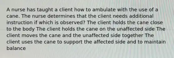 A nurse has taught a client how to ambulate with the use of a cane. The nurse determines that the client needs additional instruction if which is observed? The client holds the cane close to the body The client holds the cane on the unaffected side The client moves the cane and the unaffected side together The client uses the cane to support the affected side and to maintain balance