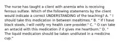 The nurse has taught a client with anemia who is receiving ferrous sulfate. Which of the following statements by the client would indicate a correct UNDERSTANDING of the teaching? A. " I should take this medication in between mealtimes." B. " If I have black stools, I will notify my health care provider." C. " O can take an antacid with this medication if it gives me heartburn." D. " The liquid medication should be taken undiluted in a medicine cup."