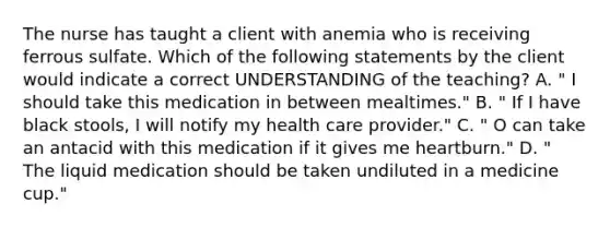 The nurse has taught a client with anemia who is receiving ferrous sulfate. Which of the following statements by the client would indicate a correct UNDERSTANDING of the teaching? A. " I should take this medication in between mealtimes." B. " If I have black stools, I will notify my health care provider." C. " O can take an antacid with this medication if it gives me heartburn." D. " The liquid medication should be taken undiluted in a medicine cup."