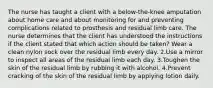 The nurse has taught a client with a below-the-knee amputation about home care and about monitoring for and preventing complications related to prosthesis and residual limb care. The nurse determines that the client has understood the instructions if the client stated that which action should be taken? Wear a clean nylon sock over the residual limb every day. 2.Use a mirror to inspect all areas of the residual limb each day. 3.Toughen the skin of the residual limb by rubbing it with alcohol. 4.Prevent cracking of the skin of the residual limb by applying lotion daily.