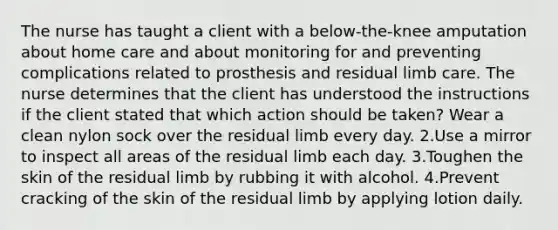 The nurse has taught a client with a below-the-knee amputation about home care and about monitoring for and preventing complications related to prosthesis and residual limb care. The nurse determines that the client has understood the instructions if the client stated that which action should be taken? Wear a clean nylon sock over the residual limb every day. 2.Use a mirror to inspect all areas of the residual limb each day. 3.Toughen the skin of the residual limb by rubbing it with alcohol. 4.Prevent cracking of the skin of the residual limb by applying lotion daily.