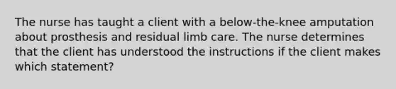 The nurse has taught a client with a below-the-knee amputation about prosthesis and residual limb care. The nurse determines that the client has understood the instructions if the client makes which statement?