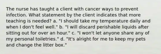 The nurse has taught a client with cancer ways to prevent infection. What statement by the client indicates that more teaching is needed? a. "I should take my temperature daily and when I don't feel well." b. "I will discard perishable liquids after sitting out for over an hour." c. "I won't let anyone share any of my personal toiletries." d. "It's alright for me to keep my pets and change the litter box."