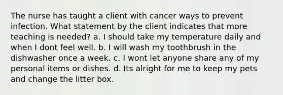 The nurse has taught a client with cancer ways to prevent infection. What statement by the client indicates that more teaching is needed? a. I should take my temperature daily and when I dont feel well. b. I will wash my toothbrush in the dishwasher once a week. c. I wont let anyone share any of my personal items or dishes. d. Its alright for me to keep my pets and change the litter box.