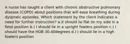 A nurse has taught a client with chronic obstructive pulmonary disease (COPD) about positions that will ease breathing during dyspneic episodes. Which statement by the client indicates a need for further instruction? a.)I should lie flat on my side in a fetal position b.) I should lie in a upright fowlers position c.) I should have the HOB 30-40degrees d.) I should lie in a high fowlers position