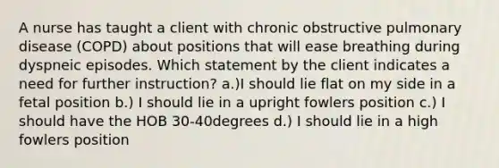 A nurse has taught a client with chronic obstructive pulmonary disease (COPD) about positions that will ease breathing during dyspneic episodes. Which statement by the client indicates a need for further instruction? a.)I should lie flat on my side in a fetal position b.) I should lie in a upright fowlers position c.) I should have the HOB 30-40degrees d.) I should lie in a high fowlers position