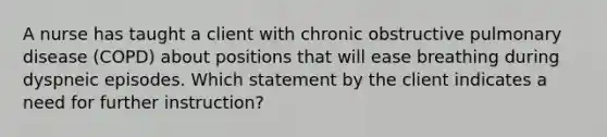 A nurse has taught a client with chronic obstructive pulmonary disease (COPD) about positions that will ease breathing during dyspneic episodes. Which statement by the client indicates a need for further instruction?